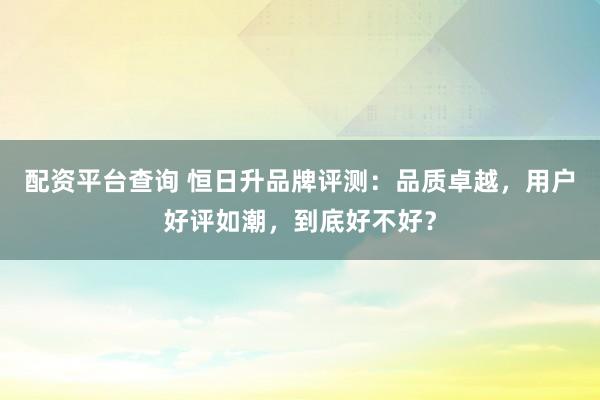 配资平台查询 恒日升品牌评测：品质卓越，用户好评如潮，到底好不好？