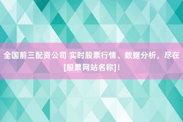 全国前三配资公司 实时股票行情、数据分析，尽在[股票网站名称]！