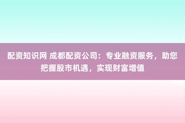 配资知识网 成都配资公司：专业融资服务，助您把握股市机遇，实现财富增值