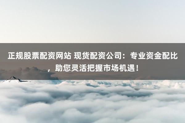 正规股票配资网站 现货配资公司:专业资金配比,助您灵活把握市场机遇!