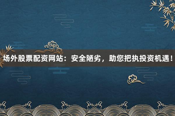 场外股票配资网站：安全陋劣，助您把执投资机遇！