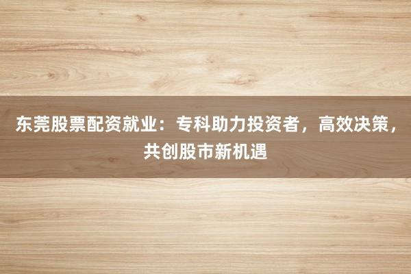 东莞股票配资就业:专科助力投资者,高效决策,共创股市新机遇