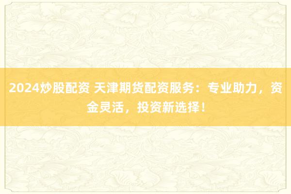 2024炒股配资 天津期货配资服务:专业助力,资金灵活,投资新选择!
