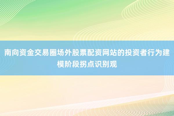 南向资金交易圈场外股票配资网站的投资者行为建模阶段拐点识别观