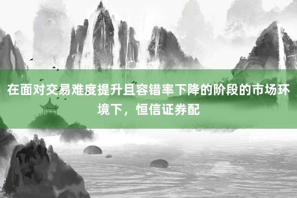 在面对交易难度提升且容错率下降的阶段的市场环境下，恒信证券配