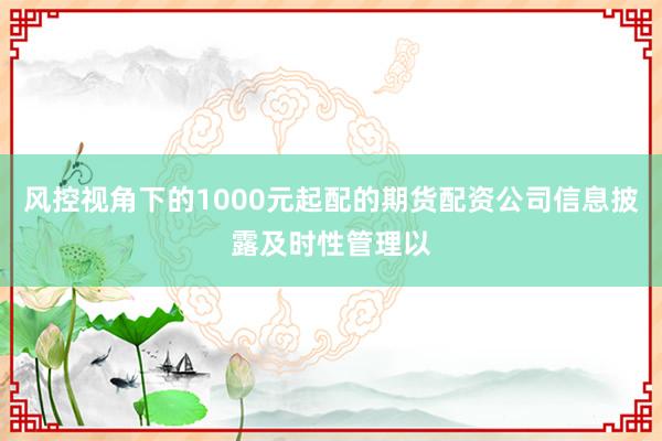 风控视角下的1000元起配的期货配资公司信息披露及时性管理以