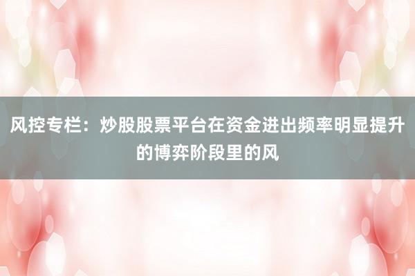 风控专栏：炒股股票平台在资金进出频率明显提升的博弈阶段里的风
