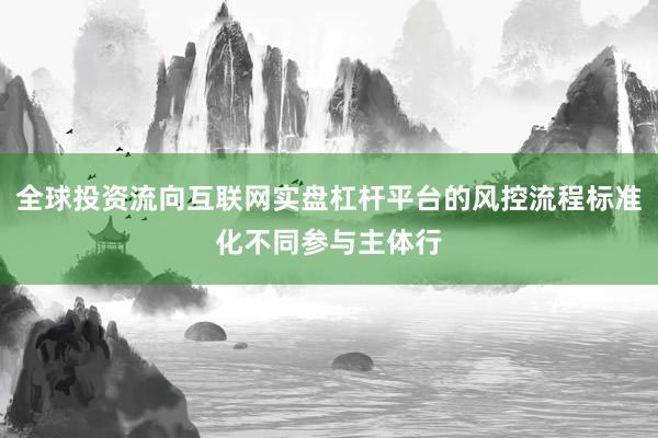 全球投资流向互联网实盘杠杆平台的风控流程标准化不同参与主体行