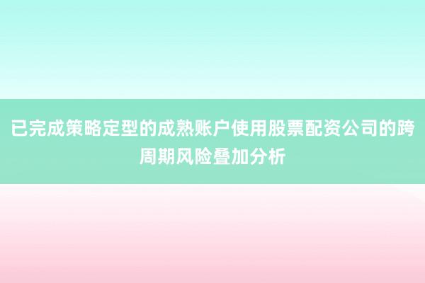 已完成策略定型的成熟账户使用股票配资公司的跨周期风险叠加分析