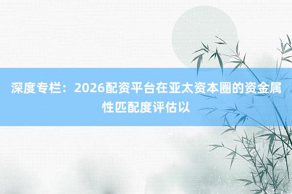 深度专栏:2026配资平台在亚太资本圈的资金属性匹配度评估以