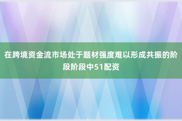 在跨境资金流市场处于题材强度难以形成共振的阶段阶段中51配资