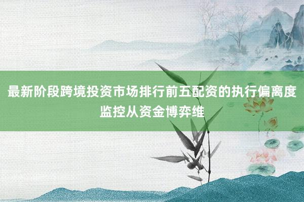 最新阶段跨境投资市场排行前五配资的执行偏离度监控从资金博弈维