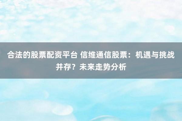 合法的股票配资平台 信维通信股票：机遇与挑战并存？未来走势分析