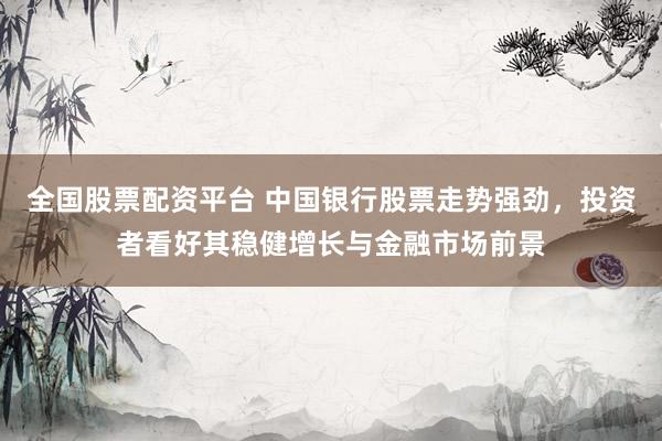 全国股票配资平台 中国银行股票走势强劲，投资者看好其稳健增长与金融市场前景