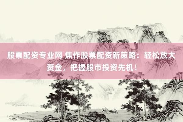 股票配资专业网 焦作股票配资新策略：轻松放大资金，把握股市投资先机！