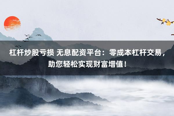 杠杆炒股亏损 无息配资平台：零成本杠杆交易，助您轻松实现财富增值！