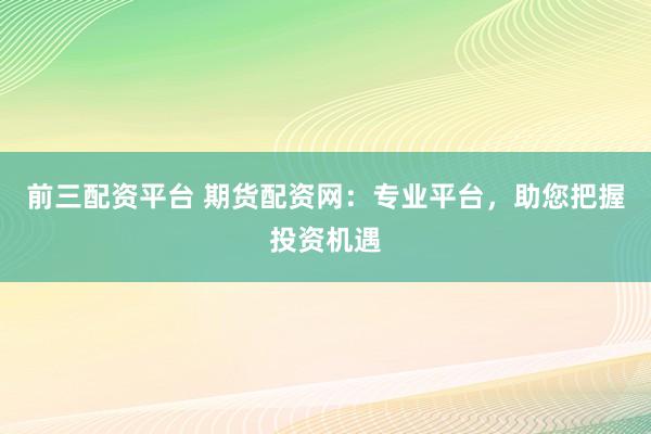 前三配资平台 期货配资网：专业平台，助您把握投资机遇