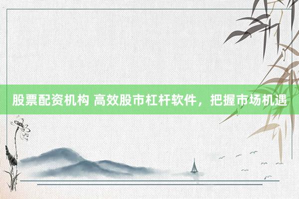 股票配资机构 高效股市杠杆软件，把握市场机遇