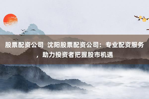 股票配资公司  沈阳股票配资公司：专业配资服务，助力投资者把握股市机遇