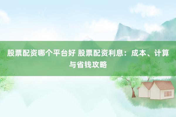 股票配资哪个平台好 股票配资利息:成本、计算与省钱攻略