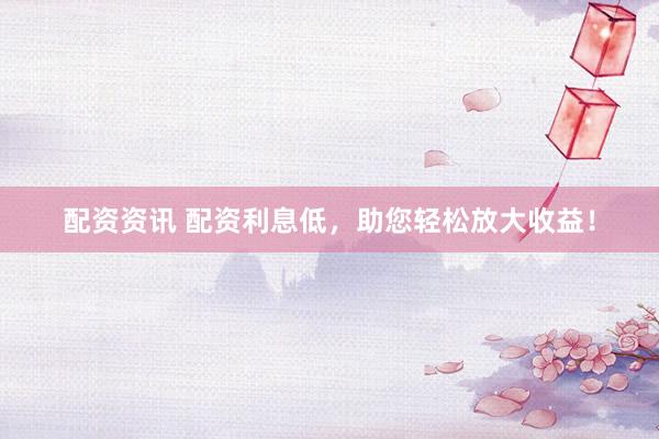 配资资讯 配资利息低，助您轻松放大收益！