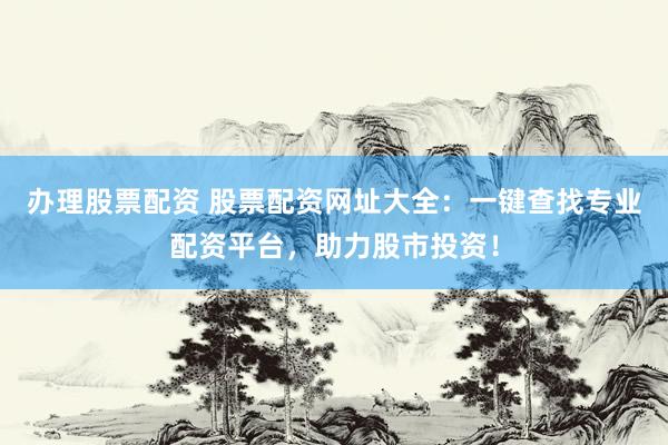 办理股票配资 股票配资网址大全：一键查找专业配资平台，助力股市投资！