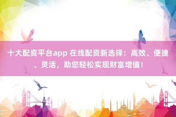 十大配资平台app 在线配资新选择：高效、便捷、灵活，助您轻松实现财富增值！