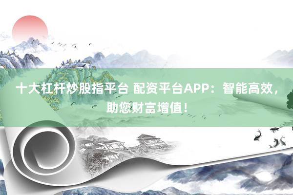 十大杠杆炒股指平台 配资平台APP：智能高效，助您财富增值！