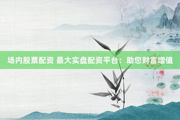 场内股票配资 最大实盘配资平台：助您财富增值