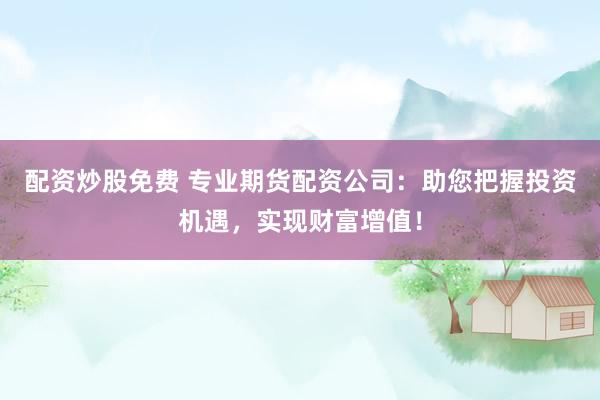 配资炒股免费 专业期货配资公司：助您把握投资机遇，实现财富增值！