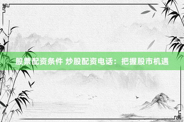 股票配资条件 炒股配资电话：把握股市机遇