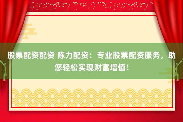 股票配资配资 陈力配资：专业股票配资服务，助您轻松实现财富增值！