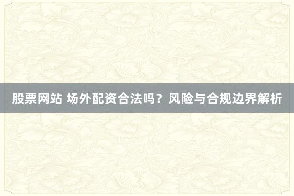 股票网站 场外配资合法吗？风险与合规边界解析