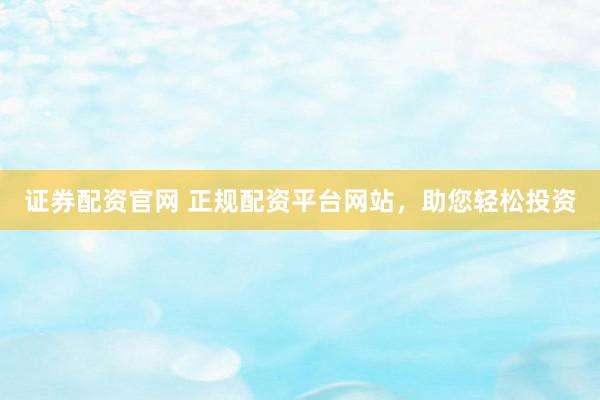 证券配资官网 正规配资平台网站，助您轻松投资