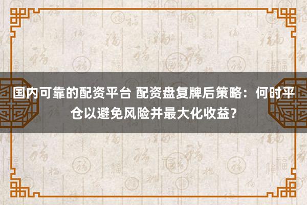 国内可靠的配资平台 配资盘复牌后策略:何时平仓以避免风险并最大化收益?