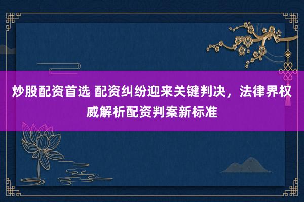 炒股配资首选 配资纠纷迎来关键判决,法律界权威解析配资判案新标准