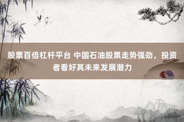 股票百倍杠杆平台 中国石油股票走势强劲，投资者看好其未来发展潜力