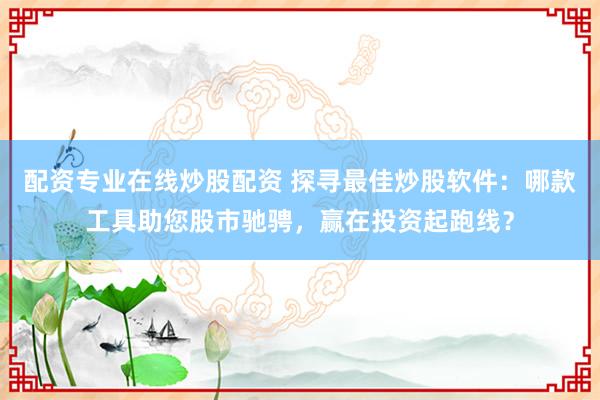 配资专业在线炒股配资 探寻最佳炒股软件：哪款工具助您股市驰骋，赢在投资起跑线？