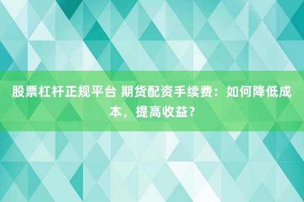 股票杠杆正规平台 期货配资手续费：如何降低成本，提高收益？