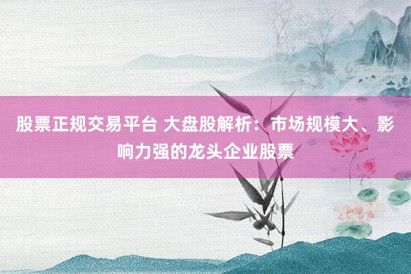 股票正规交易平台 大盘股解析：市场规模大、影响力强的龙头企业股票