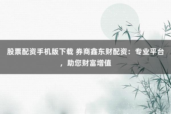 股票配资手机版下载 券商鑫东财配资：专业平台，助您财富增值