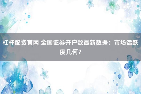 杠杆配资官网 全国证券开户数最新数据：市场活跃度几何？