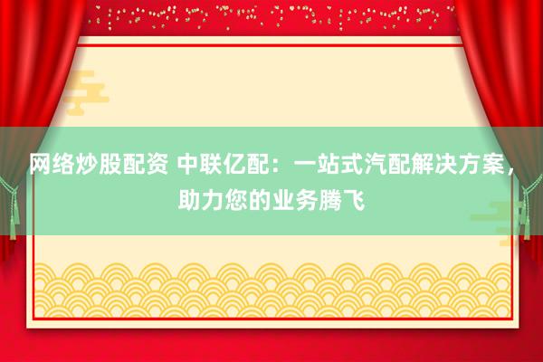 网络炒股配资 中联亿配:一站式汽配解决方案,助力您的业务腾飞