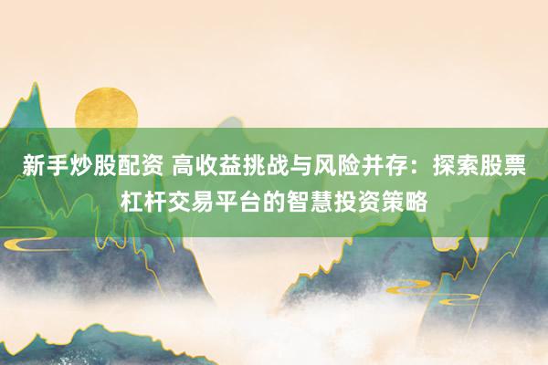 新手炒股配资 高收益挑战与风险并存：探索股票杠杆交易平台的智慧投资策略