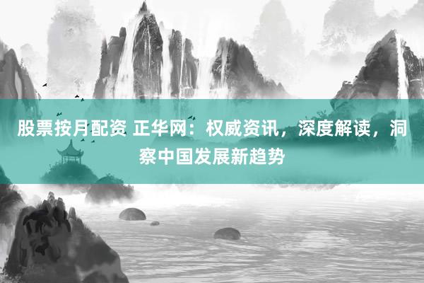 股票按月配资 正华网：权威资讯，深度解读，洞察中国发展新趋势