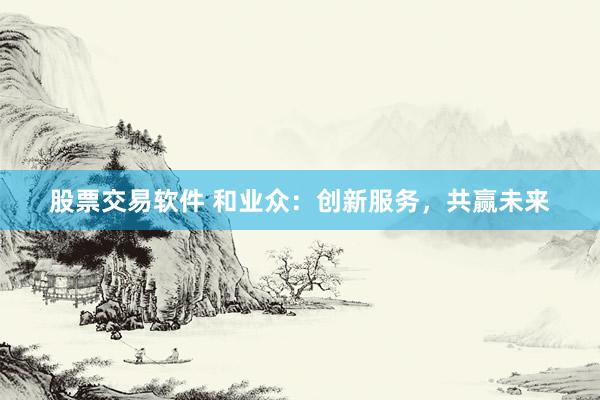 股票交易软件 和业众：创新服务，共赢未来