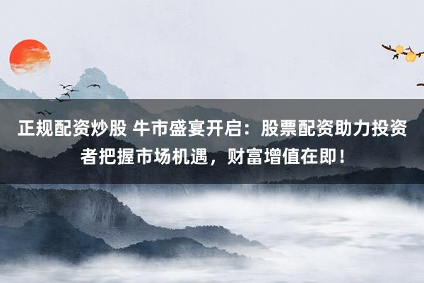 正规配资炒股 牛市盛宴开启：股票配资助力投资者把握市场机遇，财富增值在即！