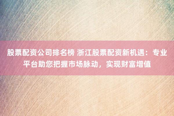 股票配资公司排名榜 浙江股票配资新机遇：专业平台助您把握市场脉动，实现财富增值
