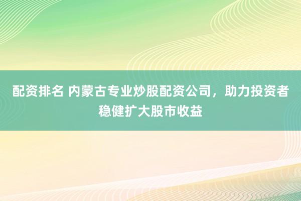 配资排名 内蒙古专业炒股配资公司，助力投资者稳健扩大股市收益