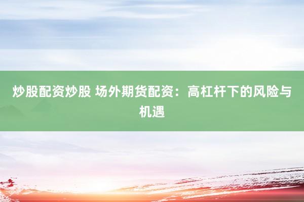 炒股配资炒股 场外期货配资：高杠杆下的风险与机遇